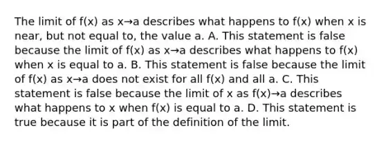 The limit of​ f(x) as x→a describes what happens to​ f(x) when x is​ near, but not equal​ to, the value a. A. This statement is false because the limit of​ f(x) as x→a describes what happens to​ f(x) when x is equal to a. B. This statement is false because the limit of​ f(x) as x→a does not exist for all​ f(x) and all a. C. This statement is false because the limit of x as ​f(x)→a describes what happens to x when​ f(x) is equal to a. D. This statement is true because it is part of the definition of the limit.