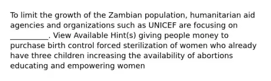 To limit the growth of the Zambian population, humanitarian aid agencies and organizations such as UNICEF are focusing on __________. View Available Hint(s) giving people money to purchase birth control forced sterilization of women who already have three children increasing the availability of abortions educating and empowering women