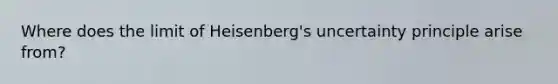 Where does the limit of Heisenberg's uncertainty principle arise from?