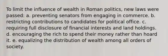 To limit the influence of wealth in Roman politics, new laws were passed: a. preventing senators from engaging in commerce. b. restricting contributions to candidates for political office. c. requiring full disclosure of financial interests and land holdings. d. encouraging the rich to spend their money rather than hoard it. e. equalizing the distribution of wealth among all orders of society.