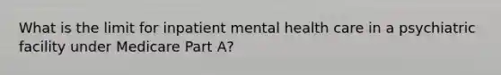 What is the limit for inpatient mental health care in a psychiatric facility under Medicare Part A?