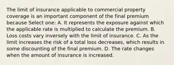 The limit of insurance applicable to commercial property coverage is an important component of the final premium because Select one: A. It represents the exposure against which the applicable rate is multiplied to calculate the premium. B. Loss costs vary inversely with the limit of insurance. C. As the limit increases the risk of a total loss decreases, which results in some discounting of the final premium. D. The rate changes when the amount of insurance is increased.