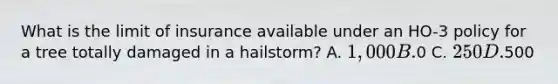 What is the limit of insurance available under an HO-3 policy for a tree totally damaged in a hailstorm? A. 1,000 B.0 C. 250 D.500