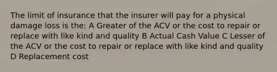 The limit of insurance that the insurer will pay for a physical damage loss is the: A Greater of the ACV or the cost to repair or replace with like kind and quality B Actual Cash Value C Lesser of the ACV or the cost to repair or replace with like kind and quality D Replacement cost