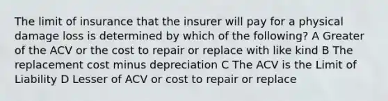 The limit of insurance that the insurer will pay for a physical damage loss is determined by which of the following? A Greater of the ACV or the cost to repair or replace with like kind B The replacement cost minus depreciation C The ACV is the Limit of Liability D Lesser of ACV or cost to repair or replace