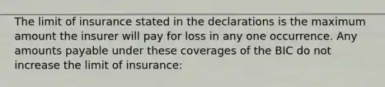 The limit of insurance stated in the declarations is the maximum amount the insurer will pay for loss in any one occurrence. Any amounts payable under these coverages of the BIC do not increase the limit of insurance: