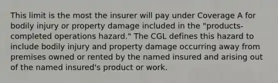 This limit is the most the insurer will pay under Coverage A for bodily injury or property damage included in the "products-completed operations hazard." The CGL defines this hazard to include bodily injury and property damage occurring away from premises owned or rented by the named insured and arising out of the named insured's product or work.