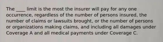 The ____ limit is the most the insurer will pay for any one occurrence, regardless of the number of persons insured, the number of claims or lawsuits brought, or the number of persons or organizations making claims, and including all damages under Coverage A and all medical payments under Coverage C.