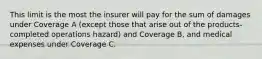 This limit is the most the insurer will pay for the sum of damages under Coverage A (except those that arise out of the products-completed operations hazard) and Coverage B, and medical expenses under Coverage C.