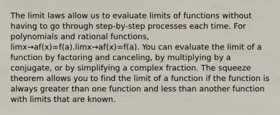 The limit laws allow us to evaluate limits of functions without having to go through step-by-step processes each time. For polynomials and rational functions, limx→af(x)=f(a).limx→af(x)=f(a). You can evaluate the limit of a function by factoring and canceling, by multiplying by a conjugate, or by simplifying a complex fraction. The squeeze theorem allows you to find the limit of a function if the function is always greater than one function and less than another function with limits that are known.