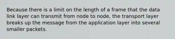 Because there is a limit on the length of a frame that the data link layer can transmit from node to node, the transport layer breaks up the message from the application layer into several smaller packets.