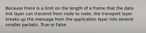 Because there is a limit on the length of a frame that the data link layer can transmit from node to node, the transport layer breaks up the message from the application layer into several smaller packets. True or False