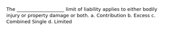 The ____________________ limit of liability applies to either bodily injury or property damage or both. a. Contribution b. Excess c. Combined Single d. Limited