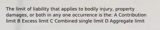 The limit of liability that applies to bodily injury, property damages, or both in any one occurrence is the: A Contribution limit B Excess limit C Combined single limit D Aggregate limit