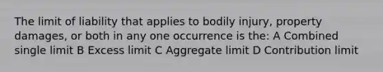 The limit of liability that applies to bodily injury, property damages, or both in any one occurrence is the: A Combined single limit B Excess limit C Aggregate limit D Contribution limit