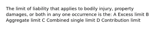 The limit of liability that applies to bodily injury, property damages, or both in any one occurrence is the: A Excess limit B Aggregate limit C Combined single limit D Contribution limit