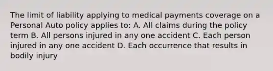 The limit of liability applying to medical payments coverage on a Personal Auto policy applies to: A. All claims during the policy term B. All persons injured in any one accident C. Each person injured in any one accident D. Each occurrence that results in bodily injury