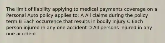 The limit of liability applying to medical payments coverage on a Personal Auto policy applies to: A All claims during the policy term B Each occurrence that results in bodily injury C Each person injured in any one accident D All persons injured in any one accident