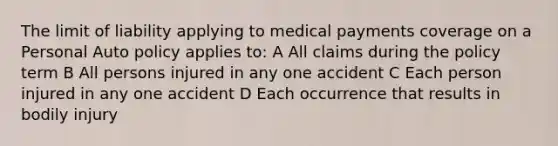 The limit of liability applying to medical payments coverage on a Personal Auto policy applies to: A All claims during the policy term B All persons injured in any one accident C Each person injured in any one accident D Each occurrence that results in bodily injury