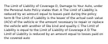 The Limit of Liability of Coverage D, Damage to Your Auto, under the Personal Auto Policy states that: A The Limit of Liability is reduced by an amount equal to losses paid during the policy term B The Limit of Liability is the lesser of the actual cash value (ACV) of the vehicle or the amount necessary to repair or replace the vehicle with another of like kind and quality C The Limit of Liability is equal to the Limit of Liability of Coverage A D The Limit of Liability is reduced by an amount equal to losses paid on the covered auto