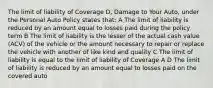 The limit of liability of Coverage D, Damage to Your Auto, under the Personal Auto Policy states that: A The limit of liability is reduced by an amount equal to losses paid during the policy term B The limit of liability is the lesser of the actual cash value (ACV) of the vehicle or the amount necessary to repair or replace the vehicle with another of like kind and quality C The limit of liability is equal to the limit of liability of Coverage A D The limit of liability is reduced by an amount equal to losses paid on the covered auto