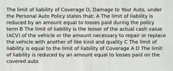 The limit of liability of Coverage D, Damage to Your Auto, under the Personal Auto Policy states that: A The limit of liability is reduced by an amount equal to losses paid during the policy term B The limit of liability is the lesser of the actual cash value (ACV) of the vehicle or the amount necessary to repair or replace the vehicle with another of like kind and quality C The limit of liability is equal to the limit of liability of Coverage A D The limit of liability is reduced by an amount equal to losses paid on the covered auto