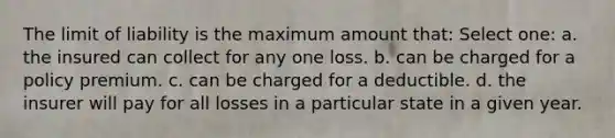 The limit of liability is the maximum amount that: Select one: a. the insured can collect for any one loss. b. can be charged for a policy premium. c. can be charged for a deductible. d. the insurer will pay for all losses in a particular state in a given year.