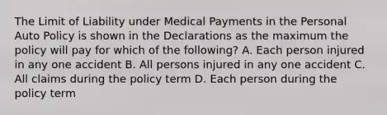 The Limit of Liability under Medical Payments in the Personal Auto Policy is shown in the Declarations as the maximum the policy will pay for which of the following? A. Each person injured in any one accident B. All persons injured in any one accident C. All claims during the policy term D. Each person during the policy term