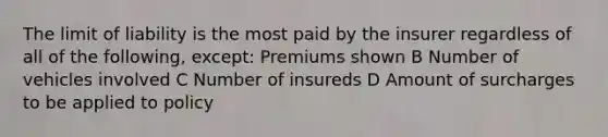 The limit of liability is the most paid by the insurer regardless of all of the following, except: Premiums shown B Number of vehicles involved C Number of insureds D Amount of surcharges to be applied to policy