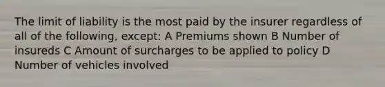 The limit of liability is the most paid by the insurer regardless of all of the following, except: A Premiums shown B Number of insureds C Amount of surcharges to be applied to policy D Number of vehicles involved