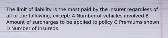 The limit of liability is the most paid by the insurer regardless of all of the following, except: A Number of vehicles involved B Amount of surcharges to be applied to policy C Premiums shown D Number of insureds