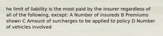 he limit of liability is the most paid by the insurer regardless of all of the following, except: A Number of insureds B Premiums shown C Amount of surcharges to be applied to policy D Number of vehicles involved