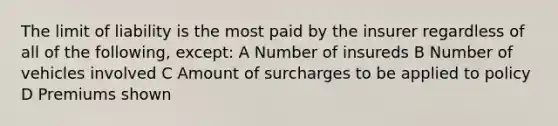 The limit of liability is the most paid by the insurer regardless of all of the following, except: A Number of insureds B Number of vehicles involved C Amount of surcharges to be applied to policy D Premiums shown