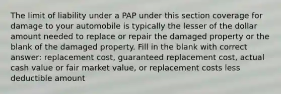 The limit of liability under a PAP under this section coverage for damage to your automobile is typically the lesser of the dollar amount needed to replace or repair the damaged property or the blank of the damaged property. Fill in the blank with correct answer: replacement cost, guaranteed replacement cost, actual cash value or fair market value, or replacement costs less deductible amount