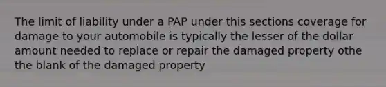 The limit of liability under a PAP under this sections coverage for damage to your automobile is typically the lesser of the dollar amount needed to replace or repair the damaged property othe the blank of the damaged property