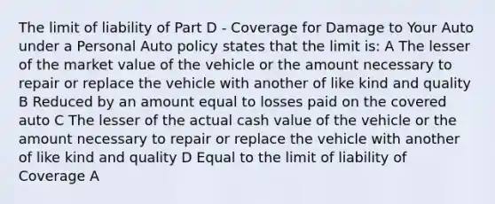 The limit of liability of Part D - Coverage for Damage to Your Auto under a Personal Auto policy states that the limit is: A The lesser of the market value of the vehicle or the amount necessary to repair or replace the vehicle with another of like kind and quality B Reduced by an amount equal to losses paid on the covered auto C The lesser of the actual cash value of the vehicle or the amount necessary to repair or replace the vehicle with another of like kind and quality D Equal to the limit of liability of Coverage A