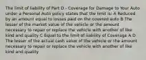 The limit of liability of Part D - Coverage for Damage to Your Auto under a Personal Auto policy states that the limit is: A Reduced by an amount equal to losses paid on the covered auto B The lesser of the market value of the vehicle or the amount necessary to repair or replace the vehicle with another of like kind and quality C Equal to the limit of liability of Coverage A D The lesser of the actual cash value of the vehicle or the amount necessary to repair or replace the vehicle with another of like kind and quality