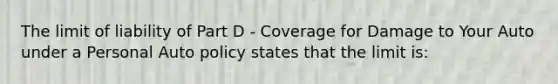 The limit of liability of Part D - Coverage for Damage to Your Auto under a Personal Auto policy states that the limit is: