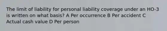 The limit of liability for personal liability coverage under an HO-3 is written on what basis? A Per occurrence B Per accident C Actual cash value D Per person