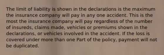 The limit of liability is shown in the declarations is the maximum the insurance company will pay in any one accident. This is the most the insurance company will pay regardless of the number of insureds, claims made, vehicles or premiums shown in the declarations, or vehicles involved in the accident. If the loss is covered under more than one Part of the policy, payment will not be duplicated.