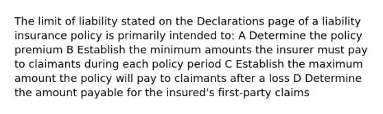 The limit of liability stated on the Declarations page of a liability insurance policy is primarily intended to: A Determine the policy premium B Establish the minimum amounts the insurer must pay to claimants during each policy period C Establish the maximum amount the policy will pay to claimants after a loss D Determine the amount payable for the insured's first-party claims