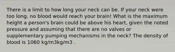 There is a limit to how long your neck can be. If your neck were too long, no blood would reach your brain! What is the maximum height a person's brain could be above his heart, given the noted pressure and assuming that there are no valves or supplementary pumping mechanisms in the neck? The density of blood is 1060 kg/m3kg/m3 .