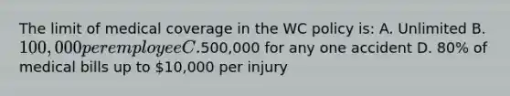 The limit of medical coverage in the WC policy is: A. Unlimited B. 100,000 per employee C.500,000 for any one accident D. 80% of medical bills up to 10,000 per injury