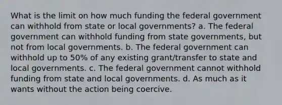 What is the limit on how much funding the federal government can withhold from state or local governments? a. The federal government can withhold funding from state governments, but not from local governments. b. The federal government can withhold up to 50% of any existing grant/transfer to state and local governments. c. The federal government cannot withhold funding from state and local governments. d. As much as it wants without the action being coercive.