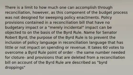 There is a limit to how much one can accomplish through reconciliation, however, as this component of the budget process was not designed for sweeping policy enactments. Policy provisions contained in a reconciliation bill that have no budgetary impact or a "merely incidental" impact can be objected to on the basis of the Byrd Rule. Name for Senator Robert Byrd, the purpose of the Byrd Rule is to prevent the inclusion of policy language in reconciliation language that has little or not impact on spending or revenue. It takes 60 votes to overcome a Byrd Rule point of order - the same number needed for cloture- and provisions that are deleted from a reconciliation bill on account of the Byrd Rule are described as "byrd droppings"