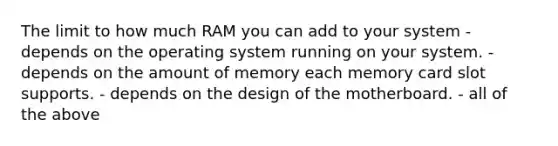 The limit to how much RAM you can add to your system - depends on the operating system running on your system. - depends on the amount of memory each memory card slot supports. - depends on the design of the motherboard. - all of the above