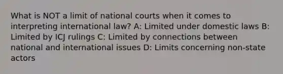 What is NOT a limit of national courts when it comes to interpreting international law? A: Limited under domestic laws B: Limited by ICJ rulings C: Limited by connections between national and international issues D: Limits concerning non-state actors