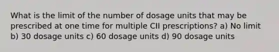 What is the limit of the number of dosage units that may be prescribed at one time for multiple CII prescriptions? a) No limit b) 30 dosage units c) 60 dosage units d) 90 dosage units