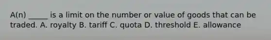 A(n) _____ is a limit on the number or value of goods that can be traded. A. royalty B. tariff C. quota D. threshold E. allowance