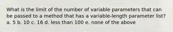 What is the limit of the number of variable parameters that can be passed to a method that has a variable-length parameter list? a. 5 b. 10 c. 16 d. less than 100 e. none of the above